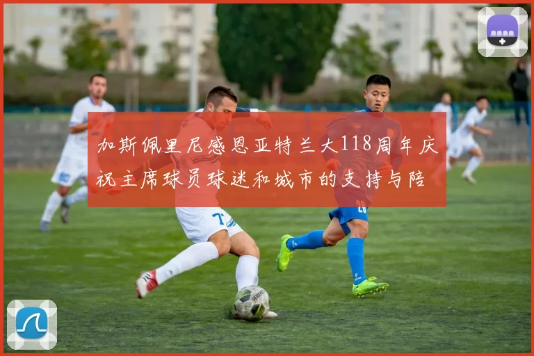 加斯佩里尼感恩亚特兰大118周年庆祝主席球员球迷和城市的支持与陪伴