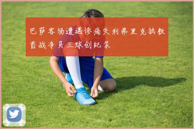 巴萨客场遭遇惨痛失利弗里克执教首战净负三球创纪录