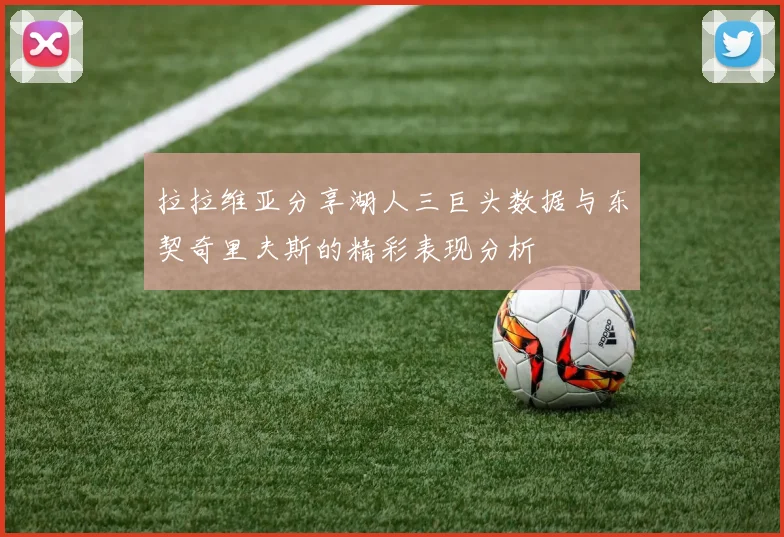 拉拉维亚分享湖人三巨头数据与东契奇里夫斯的精彩表现分析