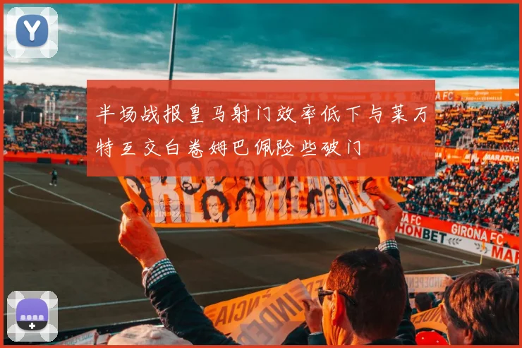 半场战报皇马射门效率低下与莱万特互交白卷姆巴佩险些破门