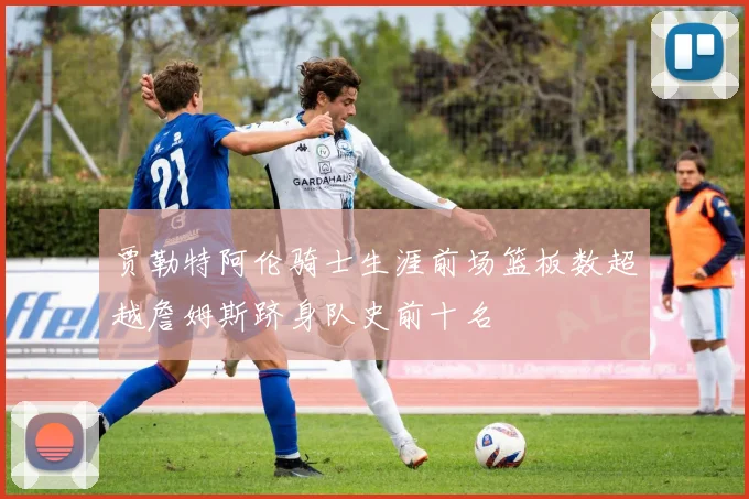 贾勒特阿伦骑士生涯前场篮板数超越詹姆斯跻身队史前十名