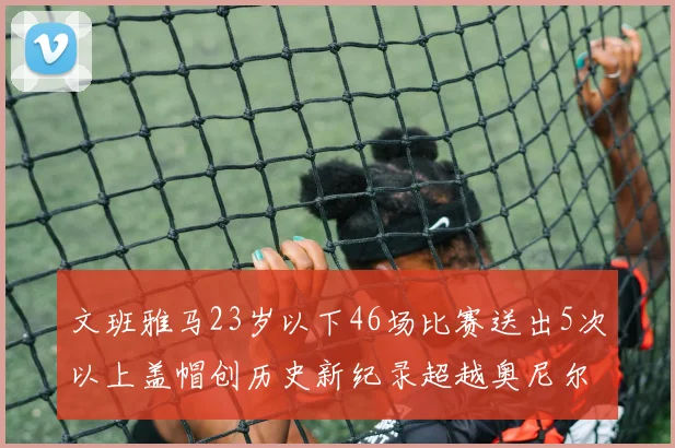 文班雅马23岁以下46场比赛送出5次以上盖帽创历史新纪录超越奥尼尔