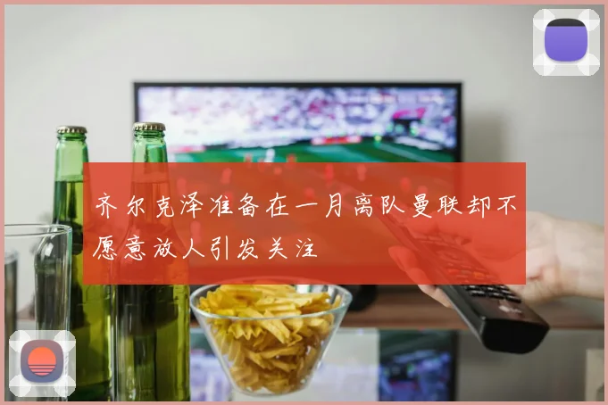 齐尔克泽准备在一月离队曼联却不愿意放人引发关注