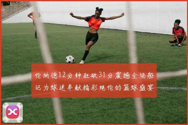 伦纳德12分钟狂砍31分震撼全场船记为球迷奉献精彩绝伦的篮球盛宴
