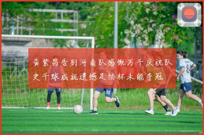 黄紫昌告别河南队感慨万千庆祝队史千球成就遗憾足协杯未能夺冠