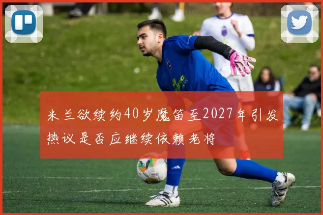 米兰欲续约40岁魔笛至2027年引发热议是否应继续依赖老将