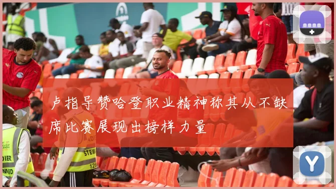 卢指导赞哈登职业精神称其从不缺席比赛展现出榜样力量