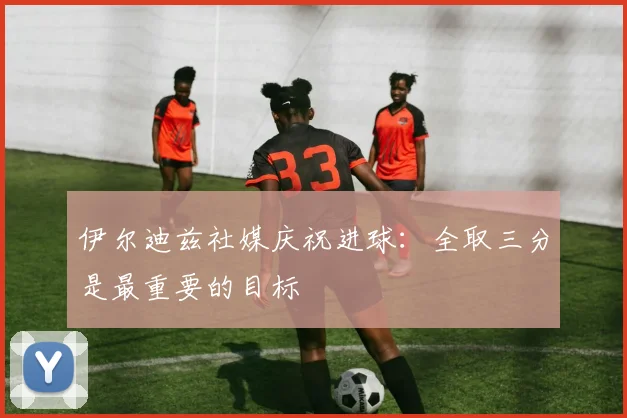伊尔迪兹社媒庆祝进球：全取三分是最重要的目标