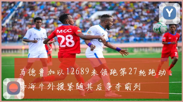 马德鲁加以12689米领跑第27轮跑动榜海牛外援紧随其后争夺前列