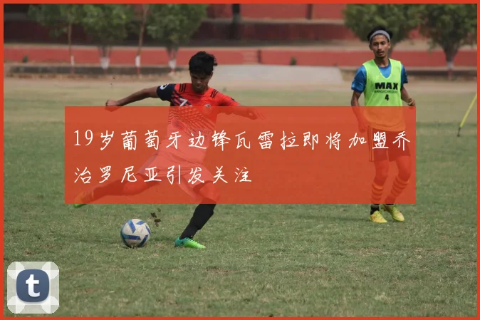 19岁葡萄牙边锋瓦雷拉即将加盟乔治罗尼亚引发关注