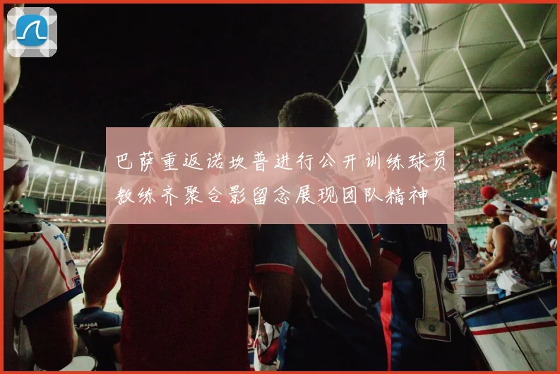 巴萨重返诺坎普进行公开训练球员教练齐聚合影留念展现团队精神