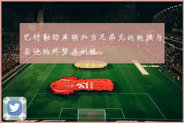 巴特勒称库明加为兄弟无论轮换与否他始终努力训练