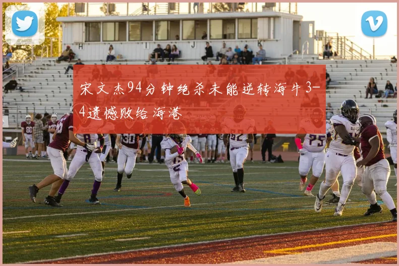 宋文杰94分钟绝杀未能逆转海牛3-4遗憾败给海港